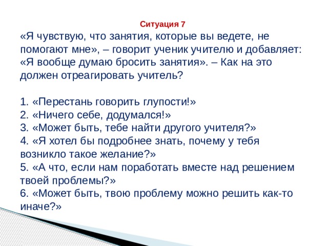 Ситуация 7 «Я чувствую, что занятия, которые вы ведете, не помогают мне», – говорит ученик учителю и добавляет: «Я вообще думаю бросить занятия». – Как на это должен отреагировать учитель? 1. «Перестань говорить глупости!» 2. «Ничего себе, додумался!» 3. «Может быть, тебе найти другого учителя?» 4. «Я хотел бы подробнее знать, почему у тебя возникло такое желание?» 5. «А что, если нам поработать вместе над решением твоей проблемы?» 6. «Может быть, твою проблему можно решить как-то иначе?» 