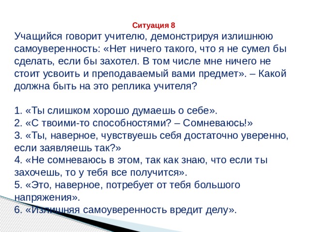 Ситуация 8 Учащийся говорит учителю, демонстрируя излишнюю самоуверенность: «Нет ничего такого, что я не сумел бы сделать, если бы захотел. В том числе мне ничего не стоит усвоить и преподаваемый вами предмет». – Какой должна быть на это реплика учителя? 1. «Ты слишком хорошо думаешь о себе». 2. «С твоими-то способностями? – Сомневаюсь!» 3. «Ты, наверное, чувствуешь себя достаточно уверенно, если заявляешь так?» 4. «Не сомневаюсь в этом, так как знаю, что если ты захочешь, то у тебя все получится». 5. «Это, наверное, потребует от тебя большого напряжения». 6. «Излишняя самоуверенность вредит делу». 