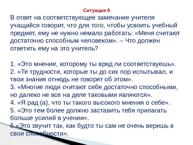 Ситуация 9 В ответ на соответствующее замечание учителя учащийся говорит, что для того, чтобы усвоить учебный предмет, ему не нужно немало работать: «Меня считают достаточно способным человеком». – Что должен ответить ему на это учитель? 1. «Это мнение, которому ты вряд ли соответствуешь». 2. «Те трудности, которые ты до сих пор испытывал, и твои знания отнюдь не говорят об этом». 3. «Многие люди считают себя достаточно способными, но далеко не все на деле таковыми являются». 4. «Я рад (а), что ты такого высокого мнения о себе». 5. «Это тем более должно заставить тебя прилагать больше усилий в учении». 6.«Это звучит так, как будто ты сам не очень веришь в свои способности». 