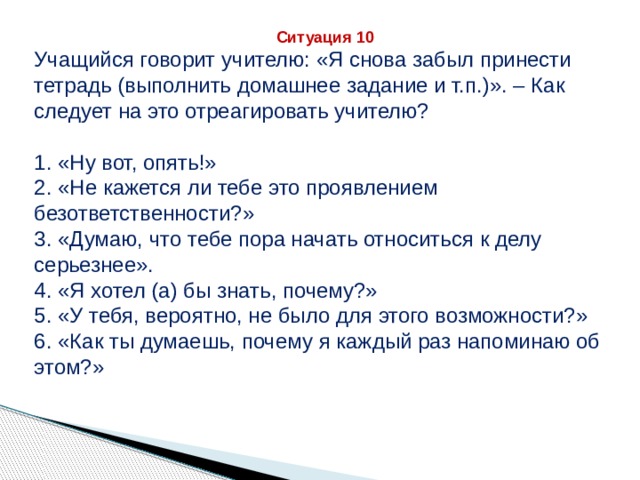 Ситуация 10 Учащийся говорит учителю: «Я снова забыл принести тетрадь (выполнить домашнее задание и т.п.)». – Как следует на это отреагировать учителю? 1. «Ну вот, опять!» 2. «Не кажется ли тебе это проявлением безответственности?» 3. «Думаю, что тебе пора начать относиться к делу серьезнее». 4. «Я хотел (а) бы знать, почему?» 5. «У тебя, вероятно, не было для этого возможности?» 6. «Как ты думаешь, почему я каждый раз напоминаю об этом?» 