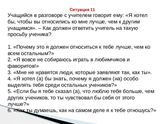 Ситуация 11 Учащийся в разговоре с учителем говорит ему: «Я хотел бы, чтобы вы относились ко мне лучше, чем к другим учащимся». – Как должен ответить учитель на такую просьбу ученика? 1. «Почему это я должен относиться к тебе лучше, чем ко всем остальным?» 2. «Я вовсе не собираюсь играть в любимчиков и фаворитов!» 3. «Мне не нравятся люди, которые заявляют так, как ты». 4. «Я хотел (а) бы знать, почему я должен (на) особо выделять тебя среди остальных учеников?» 5. «Если бы я тебе сказал (а), что люблю тебя больше, чем других учеников, то ты чувствовал бы себя от этого лучше?» 6. «Как ты думаешь, как на самом деле я к тебе отношусь?» 