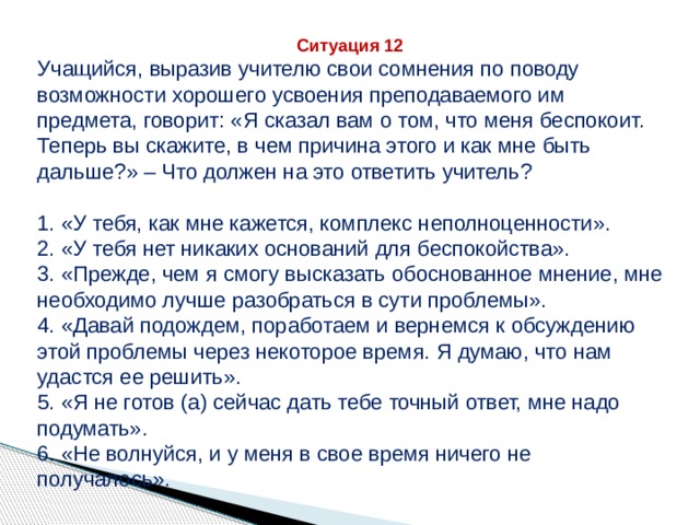 Ситуация 12 Учащийся, выразив учителю свои сомнения по поводу возможности хорошего усвоения преподаваемого им предмета, говорит: «Я сказал вам о том, что меня беспокоит. Теперь вы скажите, в чем причина этого и как мне быть дальше?» – Что должен на это ответить учитель? 1. «У тебя, как мне кажется, комплекс неполноценности». 2. «У тебя нет никаких оснований для беспокойства». 3. «Прежде, чем я смогу высказать обоснованное мнение, мне необходимо лучше разобраться в сути проблемы». 4. «Давай подождем, поработаем и вернемся к обсуждению этой проблемы через некоторое время. Я думаю, что нам удастся ее решить». 5. «Я не готов (а) сейчас дать тебе точный ответ, мне надо подумать». 6. «Не волнуйся, и у меня в свое время ничего не получалось». 