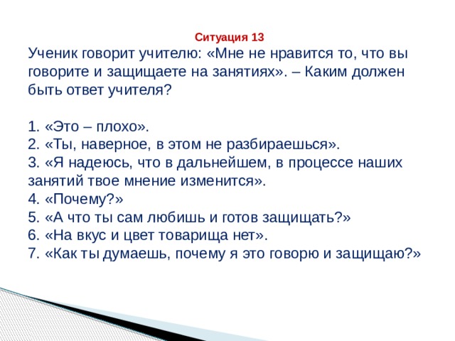 Ситуация 13 Ученик говорит учителю: «Мне не нравится то, что вы говорите и защищаете на занятиях». – Каким должен быть ответ учителя? 1. «Это – плохо». 2. «Ты, наверное, в этом не разбираешься». 3. «Я надеюсь, что в дальнейшем, в процессе наших занятий твое мнение изменится». 4. «Почему?» 5. «А что ты сам любишь и готов защищать?» 6. «На вкус и цвет товарища нет». 7. «Как ты думаешь, почему я это говорю и защищаю?» 