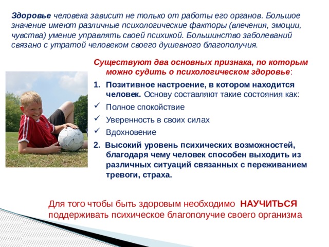 Здоровье человека зависит не только от работы его органов. Большое значение имеют различные психологические факторы (влечения, эмоции, чувства) умение управлять своей психикой. Большинство заболеваний связано с утратой человеком своего душевного благополучия. Существуют два основных признака, по которым можно судить о психологическом здоровье : Позитивное настроение, в котором находится человек. Основу составляют такие состояния как: Полное спокойствие Уверенность в своих силах Вдохновение 2.  Высокий уровень психических возможностей, благодаря чему человек способен выходить из различных ситуаций связанных с переживанием тревоги, страха. Для того чтобы быть здоровым необходимо НАУЧИТЬСЯ поддерживать психическое благополучие своего организма 6 