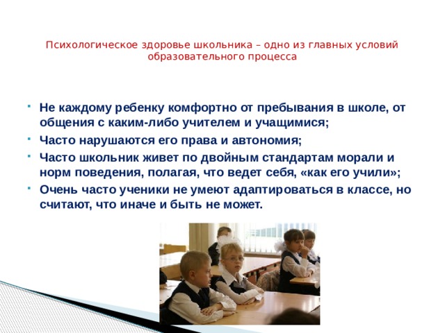  Психологическое здоровье школьника – одно из главных условий образовательного процесса   Не каждому ребенку комфортно от пребывания в школе, от общения с каким-либо учителем и учащимися; Часто нарушаются его права и автономия; Часто школьник живет по двойным стандартам морали и норм поведения, полагая, что ведет себя, «как его учили»; Очень часто ученики не умеют адаптироваться в классе, но считают, что иначе и быть не может. 