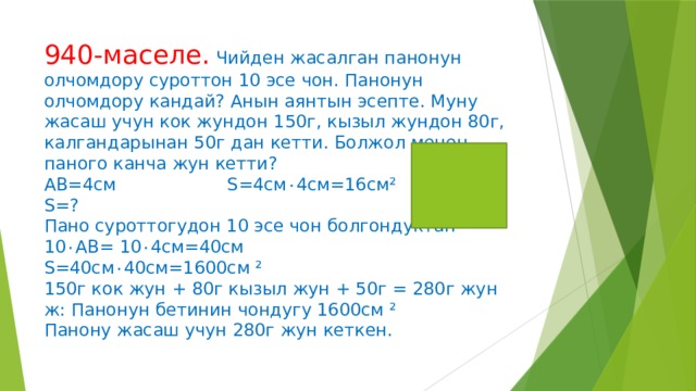 940-маселе.  Чийден жасалган панонун олчомдору суроттон 10 эсе чон. Панонун олчомдору кандай? Анын аянтын эсепте. Муну жасаш учун кок жундон 150г, кызыл жундон 80г, калгандарынан 50г дан кетти. Болжол менен паного канча жун кетти?  АВ=4см S=4см ۰ 4см=16см²  S=?  Пано суроттогудон 10 эсе чон болгондуктан  10 ۰ АВ= 10 ۰ 4см=40см  S= 40см ۰ 40см=1600см ²  150г кок жун + 80г кызыл жун + 50г = 280г жун  ж: Панонун бетинин чондугу 1600см ²  Панону жасаш учун 280г жун кеткен.   