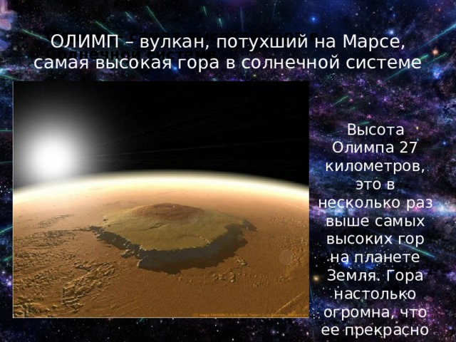 Олимп — самая высокая гора в Солнечной системе ОЛИМП – вулкан, потухший на Марсе, самая высокая гора в солнечной системе Высота Олимпа 27 километров, это в несколько раз выше самых высоких гор на планете Земля. Гора настолько огромна, что ее прекрасно видно даже из космоса 