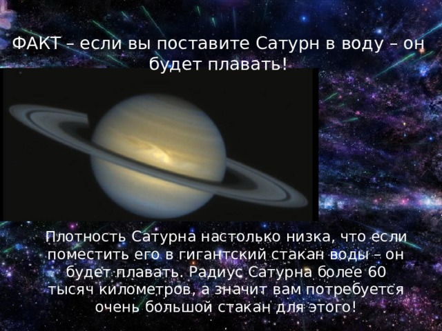ФАКТ – если вы поставите Сатурн в воду – он будет плавать! Плотность Сатурна настолько низка, что если поместить его в гигантский стакан воды – он будет плавать. Радиус Сатурна более 60 тысяч километров, а значит вам потребуется очень большой стакан для этого! 