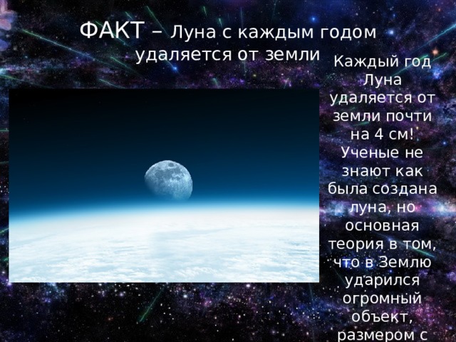 ФАКТ – Луна с каждым годом удаляется от земли Каждый год Луна удаляется от земли почти на 4 см! Ученые не знают как была создана луна, но основная теория в том, что в Землю ударился огромный объект, размером с Марс , и от нее откололся осколок 