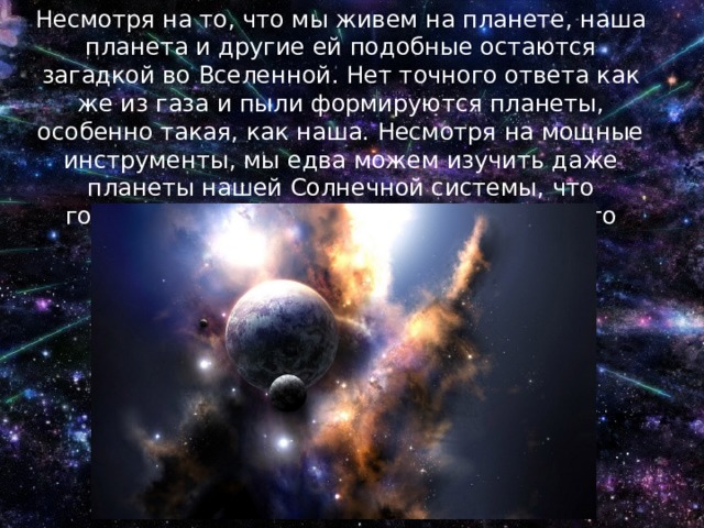 Несмотря на то, что мы живем на планете, наша планета и другие ей подобные остаются загадкой во Вселенной. Нет точного ответа как же из газа и пыли формируются планеты, особенно такая, как наша. Несмотря на мощные инструменты, мы едва можем изучить даже планеты нашей Солнечной системы, что говорить о далеких галактиках? Космос это тайна великая и почти непознаваемая! 