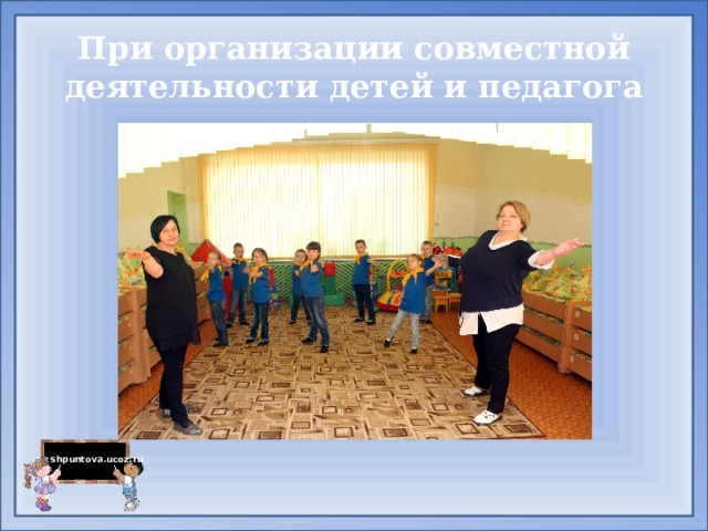 При организации совместной деятельности детей и педагога 