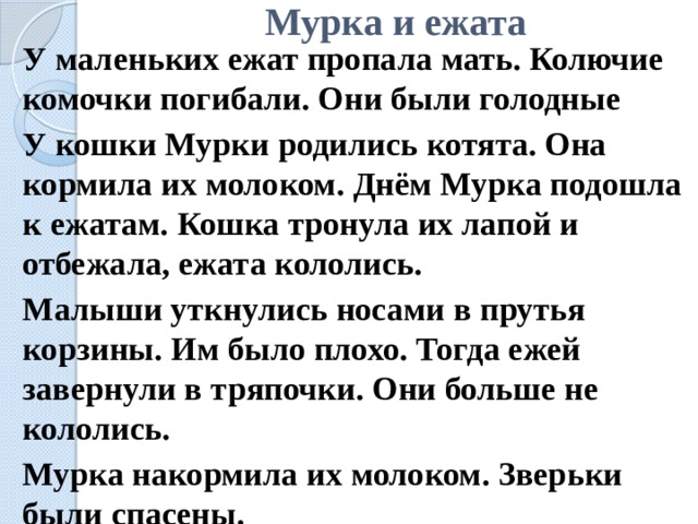 Мурка и ежата   У маленьких ежат пропала мать. Колючие комочки погибали. Они были голодные   У кошки Мурки родились котята. Она кормила их молоком. Днём Мурка подошла к ежатам. Кошка тронула их лапой и отбежала, ежата кололись.   Малыши уткнулись носами в прутья корзины. Им было плохо. Тогда ежей завернули в тряпочки. Они больше не кололись.   Мурка накормила их молоком. Зверьки были спасены. 