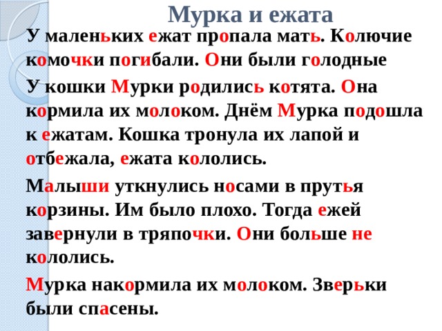 Мурка и ежата   У мален ь ких е жат пр о пала мат ь . К о лючие к о мо чк и п о г и бали. О ни были г о лодные   У кошки М урки р о дилис ь к о тята. О на к о рмила их м о л о ком. Днём М урка п о д о шла к е жатам. Кошка тронула их лапой и о тб е жала, е жата к о лолись.   М а лы ши уткнулись н о сами в прут ь я к о рзины. Им было плохо. Тогда е жей зав е рнули в тряпо чк и. О ни бол ь ше не к о лолись.   М урка нак о рмила их м о л о ком. Зв е р ь ки были сп а сены. 