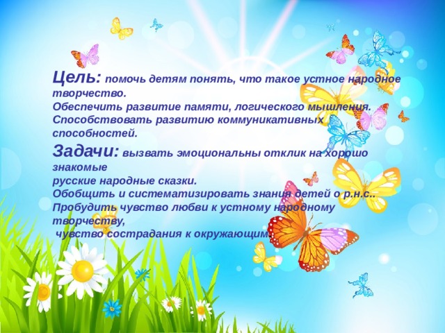 Цель: помочь детям понять, что такое устное народное творчество. Обеспечить развитие памяти, логического мышления. Способствовать развитию коммуникативных способностей. Задачи: вызвать эмоциональны отклик на хорошо знакомые русские народные сказки. Обобщить и систематизировать знания детей о р.н.с.. Пробудить чувство любви к устному народному творчеству,  чувство сострадания к окружающим . 