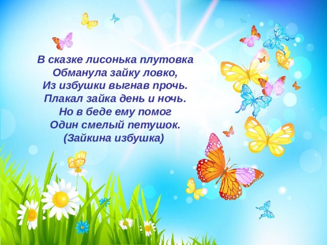В сказке лисонька плутовка  Обманула зайку ловко,  Из избушки выгнав прочь.  Плакал зайка день и ночь.  Но в беде ему помог  Один смелый петушок.  (Зайкина избушка) 