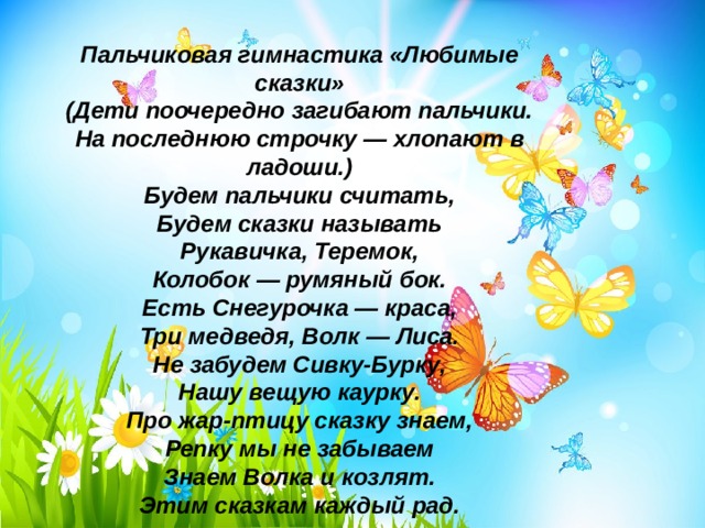 Пальчиковая гимнастика «Любимые сказки» (Дети поочередно загибают пальчики. На последнюю строчку — хлопают в ладоши.) Будем пальчики считать,  Будем сказки называть  Рукавичка, Теремок,  Колобок — румяный бок.  Есть Снегурочка — краса,  Три медведя, Волк — Лиса.  Не забудем Сивку-Бурку,  Нашу вещую каурку.  Про жар-птицу сказку знаем,  Репку мы не забываем  Знаем Волка и козлят.  Этим сказкам каждый рад. 