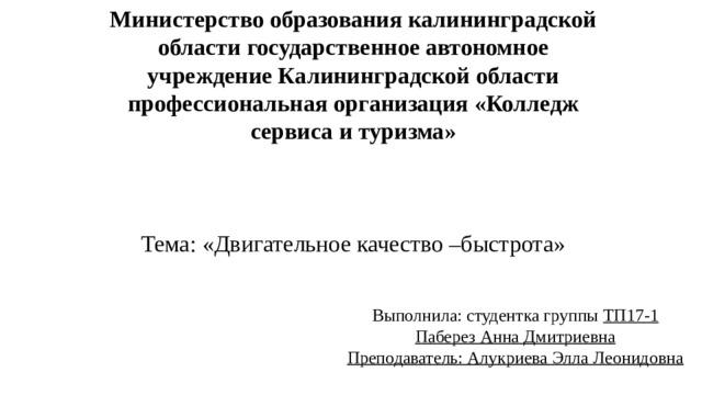 Министерство образования калининградской области государственное автономное учреждение Калининградской области профессиональная организация «Колледж сервиса и туризма»         Тема: «Двигательное качество –быстрота» Выполнила: студентка группы ТП17-1  Паберез Анна Дмитриевна  Преподаватель: Алукриева Элла Леонидовна 