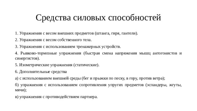 Средства силовых способностей 1. Упражнения с весом внешних предметов (штанга, гиря, гантели). 2. Упражнения с весом собственного тела. 3. Упражнения с использованием тренажерных устройств. 4. Рывково-тормозные упражнения (быстрая смена напряжения мышц антогонистов и синергистов). 5. Изометрические упражнения (статические). 6. Дополнительные средства а) с использованием внешней среды (бег и прыжки по песку, в гору, против ветра); б) упражнения с использованием сопротивления упругих предметов (эспандеры, жгуты, мячи); в) упражнения с противодействием партнера. 