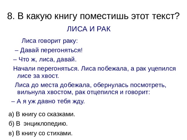 8. В какую книгу поместишь этот текст?   ЛИСА И РАК  Лиса говорит раку: – Давай перегоняться! – Что ж, лиса, давай.  Начали перегоняться. Лиса побежала, а рак уцепился лисе за хвост.  Лиса до места добежала, обернулась посмотреть, вильнула хвостом, рак отцепился и говорит: – А я уж давно тебя жду. а) В книгу со сказками. б) В энциклопедию. в) В книгу со стихами. 