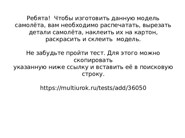 Ребята! Чтобы изготовить данную модель самолёта, вам необходимо распечатать, вырезать детали самолёта, наклеить их на картон, раскрасить и склеить модель.   Не забудьте пройти тест. Для этого можно скопировать  указанную ниже ссылку и вставить её в поисковую строку.   https://multiurok.ru/tests/add/36050    