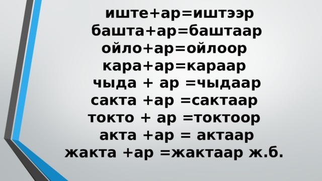 иште+ар=иштээр  башта+ар=баштаар  ойло+ар=ойлоор  кара+ар=караар  чыда + ар =чыдаар  сакта +ар =сактаар  токто + ар =токтоор  акта +ар = актаар  жакта +ар =жактаар ж.б.   