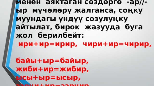 Эскертүү: -ы, -и үндүүлөрү менен аяктаган сөздөргө -ар//-ыр мүчөлөрү жалганса, соңку муундагы үндүү созулуңку айтылат, бирок жазууда буга жол берилбейт:   ири+ир=ирир, чири+ир=чирир,  байы+ыр=байыр, жиби+ир=жибир, ысы+ыр=ысыр, ээрчи+ир=ээрчир   