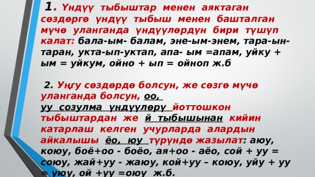 Үндүү тыбыштардын жазылышы  1 . Үндүү тыбыштар менен аяктаган сөздөргө үндүү тыбыш менен башталган мүчө уланганда үндүүлөрдүн бири түшүп калат: бала-ым-  балам, эне-ым-энем, тара-ын-таран, укта-ып-уктап, апа- ым =апам, уйку + ым = уйкум, ойно + ып = ойноп ж.б   2. Уңгу сөздөрдө болсун, же сөзгө мүчө уланганда болсун, оо,  уу созулма үндүүлөрү йоттошкон тыбыштардан же й тыбышынан кийин катарлаш келген учурларда алардын айкалышы ёо, юу түрүндө жазылат : аюу, коюу, боё+оо - боёо, ая+оо - аёо, сой + уу = союу, жай+уу - жаюу, кой+уу – коюу, уйу + уу = уюу, ой +уу =оюу ж.б.   