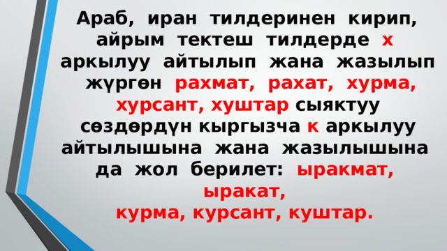  Араб, иран тилдеринен кирип, айрым тектеш тилдерде х аркылуу айтылып жана жазылып жүргөн рахмат, рахат, хурма, хурсант, хуштар сыяктуу сөздөрдүн кыргызча к аркылуу айтылышына жана жазылышына да жол берилет: ыракмат, ыракат,  курма, курсант, куштар.   