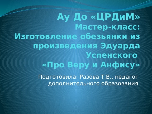 Ау До «ЦРДиМ»  Мастер-класс: Изготовление обезьянки из произведения Эдуарда Успенского  «Про Веру и Анфису» Подготовила: Разова Т.В., педагог дополнительного образования 