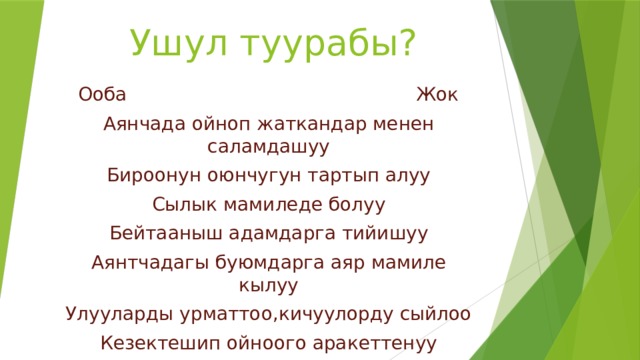      Ушул туурабы?   Ооба Жок Аянчада ойноп жаткандар менен саламдашуу Бироонун оюнчугун тартып алуу Сылык мамиледе болуу Бейтааныш адамдарга тийишуу Аянтчадагы буюмдарга аяр мамиле кылуу Улууларды урматтоо,кичуулорду сыйлоо Кезектешип ойноого аракеттенуу Башка бироонун оюнчугун талашуу 