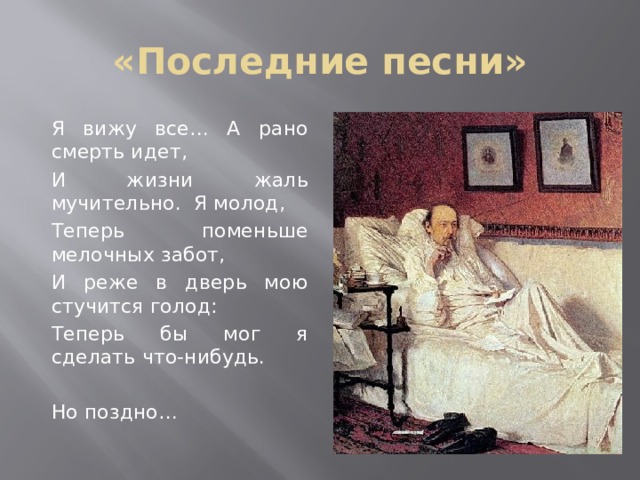 «Последние песни» Я вижу все… А рано смерть идет, И жизни жаль мучительно. Я молод, Теперь поменьше мелочных забот, И реже в дверь мою стучится голод: Теперь бы мог я сделать что-нибудь. Но поздно… 