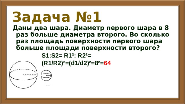 Задача №1 Даны два шара. Диаметр первого шара в 8 раз больше диаметра второго. Во сколько раз площадь поверхности первого шара больше площади поверхности второго? S1:S2= R1²: R2²= (R1/R2)²=(d1/d2)²=8²= 64 