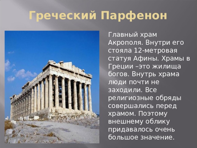 Греческий Парфенон Главный храм Акрополя. Внутри его стояла 12-метровая статуя Афины. Храмы в Греции –это жилища богов. Внутрь храма люди почти не заходили. Все религиозные обряды совершались перед храмом. Поэтому внешнему облику придавалось очень большое значение. 
