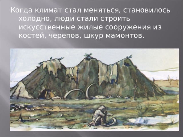 Когда климат стал меняться, становилось холодно, люди стали строить искусственные жилые сооружения из костей, черепов, шкур мамонтов. 