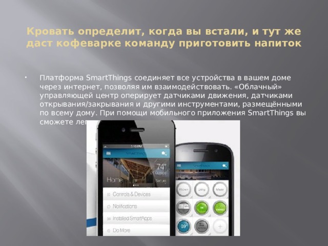  Кровать определит, когда вы встали, и тут же даст кофеварке команду приготовить напиток Платформа SmartThings соединяет все устройства в вашем доме через интернет, позволяя им взаимодействовать. «Облачный» управляющей центр оперирует датчиками движения, датчиками открывания/закрывания и другими инструментами, размещёнными по всему дому. При помощи мобильного приложения SmartThings вы сможете легко управлять вашим умным домом. 