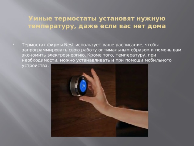  Умные термостаты установят нужную температуру, даже если вас нет дома Термостат фирмы Nest использует ваше расписание, чтобы запрограммировать свою работу оптимальным образом и помочь вам экономить электроэнергию. Кроме того, температуру, при необходимости, можно устанавливать и при помощи мобильного устройства. 