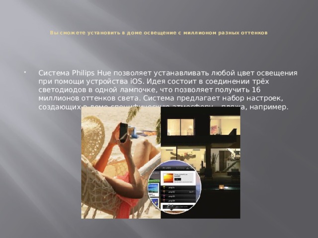    Вы сможете установить в доме освещение с миллионом разных оттенков    Система Philips Hue позволяет устанавливать любой цвет освещения при помощи устройства iOS. Идея состоит в соединении трёх светодиодов в одной лампочке, что позволяет получить 16 миллионов оттенков света. Система предлагает набор настроек, создающих в доме специфическую атмосферу – пляжа, например. 