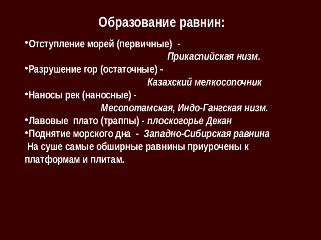 Образование равнин: Отступление морей (первичные) -  Прикаспийская низм. Разрушение гор (остаточные) -  Казахский мелкосопочник Наносы рек (наносные) -  Месопотамская, Индо-Гангская низм. Лавовые плато (траппы) - плоскогорье Декан Поднятие морского дна - Западно-Сибирская равнина  На суше самые обширные равнины приурочены к платформам и плитам. 