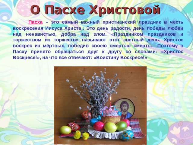 О Пасхе Христовой    П асха – это самый важный христианский праздник в честь воскресения Иисуса Христа . Это день радости, день победы любви над ненавистью, добра над злом. «Праздником праздников и торжеством из торжеств» называют этот светлый день. Христос воскрес из мёртвых, победив своею смертью смерть. Поэтому в Пасху принято обращаться друг к другу со словами: «Христос Воскресе!», на что все отвечают: «Воистину Воскресе!»  