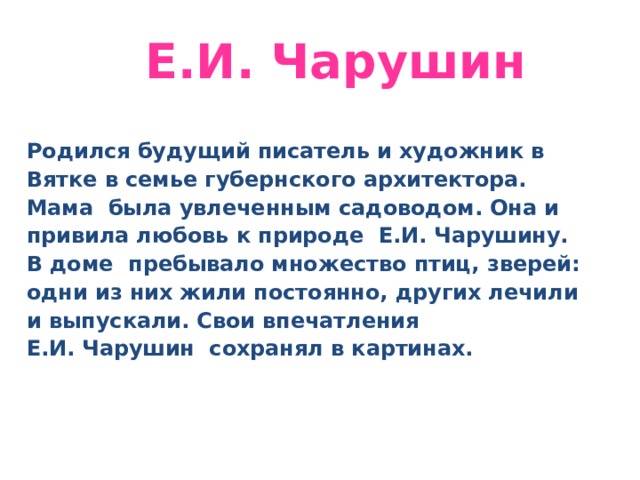  Е . И. Чарушин Родился будущий писатель и художник в Вятке в семье губернского архитектора. Мама  была увлеченным садоводом. Она и привила любовь к природе  Е.И. Чарушину. В доме  пребывало множество птиц, зверей: одни из них жили постоянно, других лечили и выпускали. Свои впечатления Е.И. Чарушин  сохранял в картинах. 