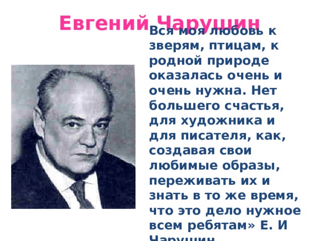 Евгений Чарушин Вся моя любовь к зверям, птицам, к родной природе оказалась очень и очень нужна. Нет большего счастья, для художника и для писателя, как, создавая свои любимые образы, переживать их и знать в то же время, что это дело нужное всем ребятам» Е. И Чарушин. 