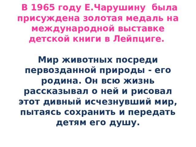  В 1965 году Е.Чарушину была присуждена золотая медаль на международной выставке детской книги в Лейпциге.    Мир животных посреди первозданной природы - его родина. Он всю жизнь рассказывал о ней и рисовал этот дивный исчезнувший мир, пытаясь сохранить и передать детям его душу.   