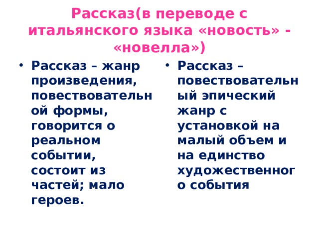 Рассказ(в переводе с итальянского языка «новость» - «новелла») Рассказ – жанр произведения, повествовательной формы, говорится о реальном событии, состоит из частей; мало героев.  Рассказ – повествовательный эпический жанр с установкой на малый объем и на единство художественного события 