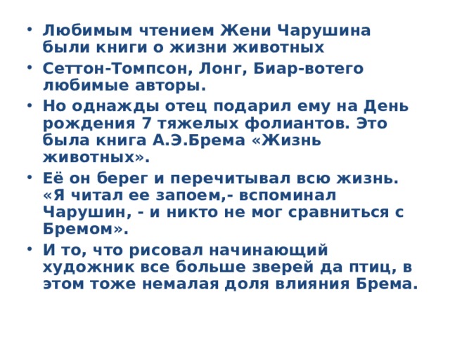 Любимым чтением Жени Чарушина были книги о жизни животных Сеттон-Томпсон, Лонг, Биар-вотего любимые авторы. Но однажды отец подарил ему на День рождения 7 тяжелых фолиантов. Это была книга А.Э.Брема «Жизнь животных». Её он берег и перечитывал всю жизнь. «Я читал ее запоем,- вспоминал Чарушин, - и никто не мог сравниться с Бремом». И то, что рисовал начинающий художник все больше зверей да птиц, в этом тоже немалая доля влияния Брема.  