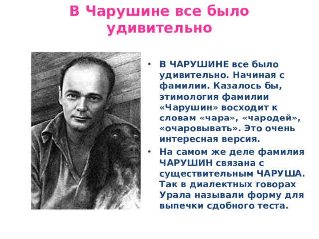 В Чарушине все было удивительно В ЧАРУШИНЕ все было удивительно. Начиная с фамилии. Казалось бы, этимология фамилии «Чарушин» восходит к словам «чара», «чародей», «очаровывать». Это очень интересная версия. На самом же деле фамилия ЧАРУШИН связана с существительным ЧАРУША. Так в диалектных говорах Урала называли форму для выпечки сдобного теста. 