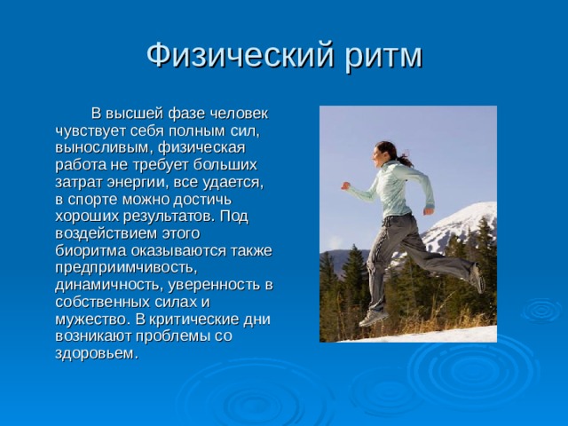 Физический ритм   В высшей фазе человек чувствует себя полным сил, выносливым, физическая работа не требует больших затрат энергии, все удается, в спорте можно достичь хороших результатов. Под воздействием этого биоритма оказываются также предприимчивость, динамичность, уверенность в собственных силах и мужество. В критические дни возникают проблемы со здоровьем. 