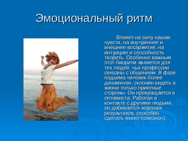 Эмоциональный ритм   Влияет на силу наших чувств, на внутреннее и внешнее восприятие, на интуицию и способность творить. Особенно важным этот биоритм является для тех людей, чьи профессии связаны с общением. В фазе подъема человек более динамичен, склонен видеть в жизни только приятные стороны. Он превращается в оптимиста. Работая в контакте с другими людьми, он добивается хороших результатов, способен сделать много полезного. 