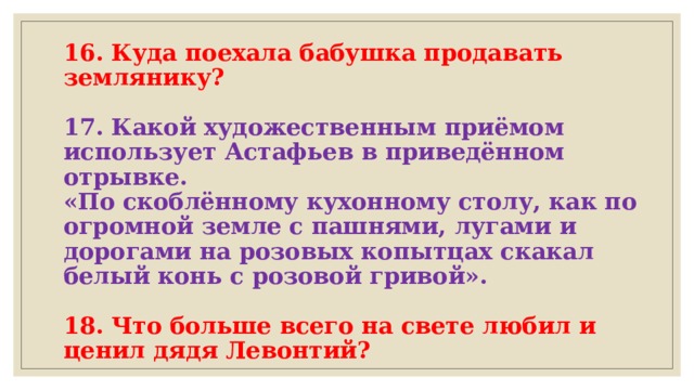 16. Куда поехала бабушка продавать землянику?   17. Какой художественным приёмом использует Астафьев в приведённом отрывке.  «По скоблённому кухонному столу, как по огромной земле с пашнями, лугами и дорогами на розовых копытцах скакал белый конь с розовой гривой».   18. Что больше всего на свете любил и ценил дядя Левонтий? 
