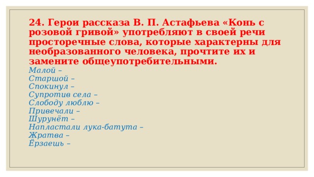24. Герои рассказа В. П. Астафьева «Конь с розовой гривой» употребляют в своей речи просторечные слова, которые характерны для необразованного человека, прочтите их и замените общеупотребительными.  Малой –  Старшой –  Спокинул –  Супротив села –  Слободу люблю –  Привечали –  Шурунёт –  Напластали лука-батута –  Жратва –  Ёрзаешь –   