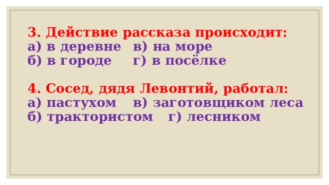 3. Действие рассказа происходит:  а) в деревне    в) на море  б) в городе     г) в посёлке   4. Сосед, дядя Левонтий, работал:  а) пастухом   в) заготовщиком леса  б) трактористом  г) лесником   